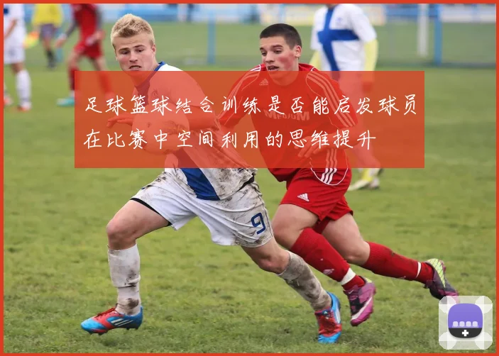 足球篮球结合训练是否能启发球员在比赛中空间利用的思维提升