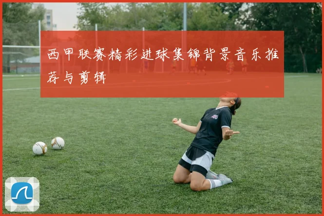 西甲联赛精彩进球集锦背景音乐推荐与剪辑