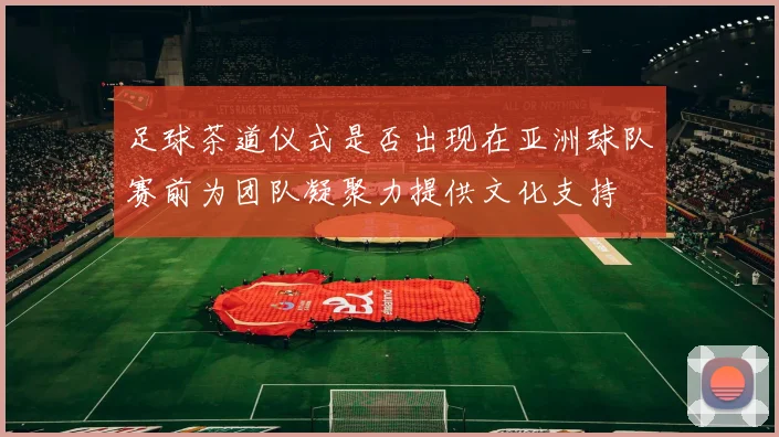 足球茶道仪式是否出现在亚洲球队赛前为团队凝聚力提供文化支持