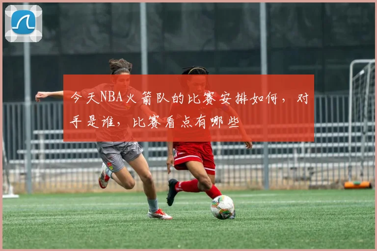 今天NBA火箭队的比赛安排如何，对手是谁，比赛看点有哪些