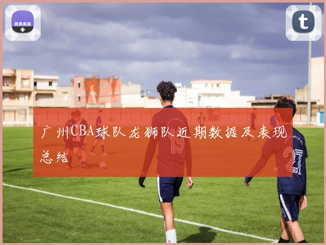 广州CBA球队龙狮队近期数据及表现总结