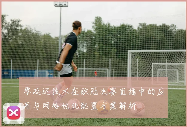 零延迟技术在欧冠决赛直播中的应用与网络优化配置方案解析