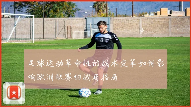 足球运动革命性的战术变革如何影响欧洲联赛的战局格局